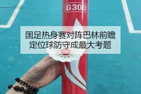 国足热身赛对阵巴林前瞻 定位球防守成最大考题（KaiyunSports）